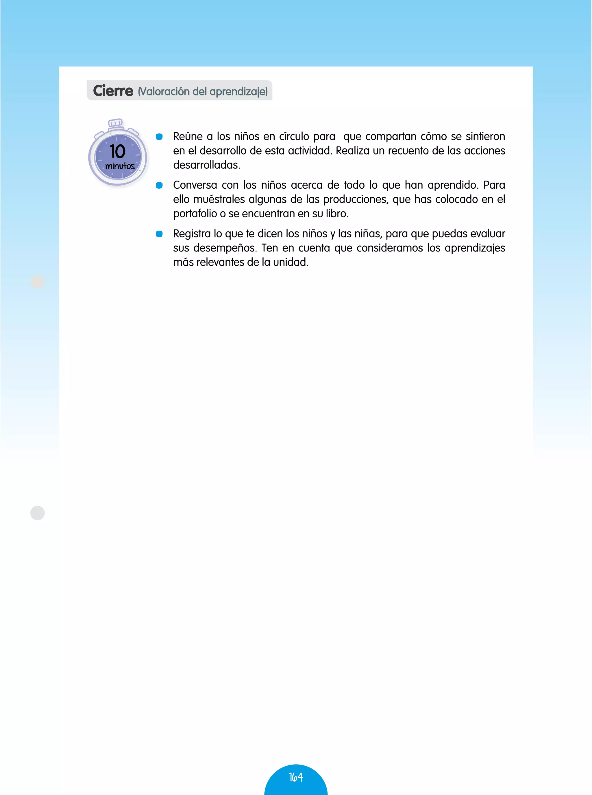 164
	 Reúne a los niños en círculo para que compartan cómo se sintieron
en el desarrollo de esta actividad. Realiza un recuento de las acciones
desarrolladas.
	 Conversa con los niños acerca de todo lo que han aprendido. Para
ello muéstrales algunas de las producciones, que has colocado en el
portafolio o se encuentran en su libro.
	 Registra lo que te dicen los niños y las niñas, para que puedas evaluar
sus desempeños. Ten en cuenta que consideramos los aprendizajes
más relevantes de la unidad.
Cierre (Valoración del aprendizaje)
10
minutos
 
