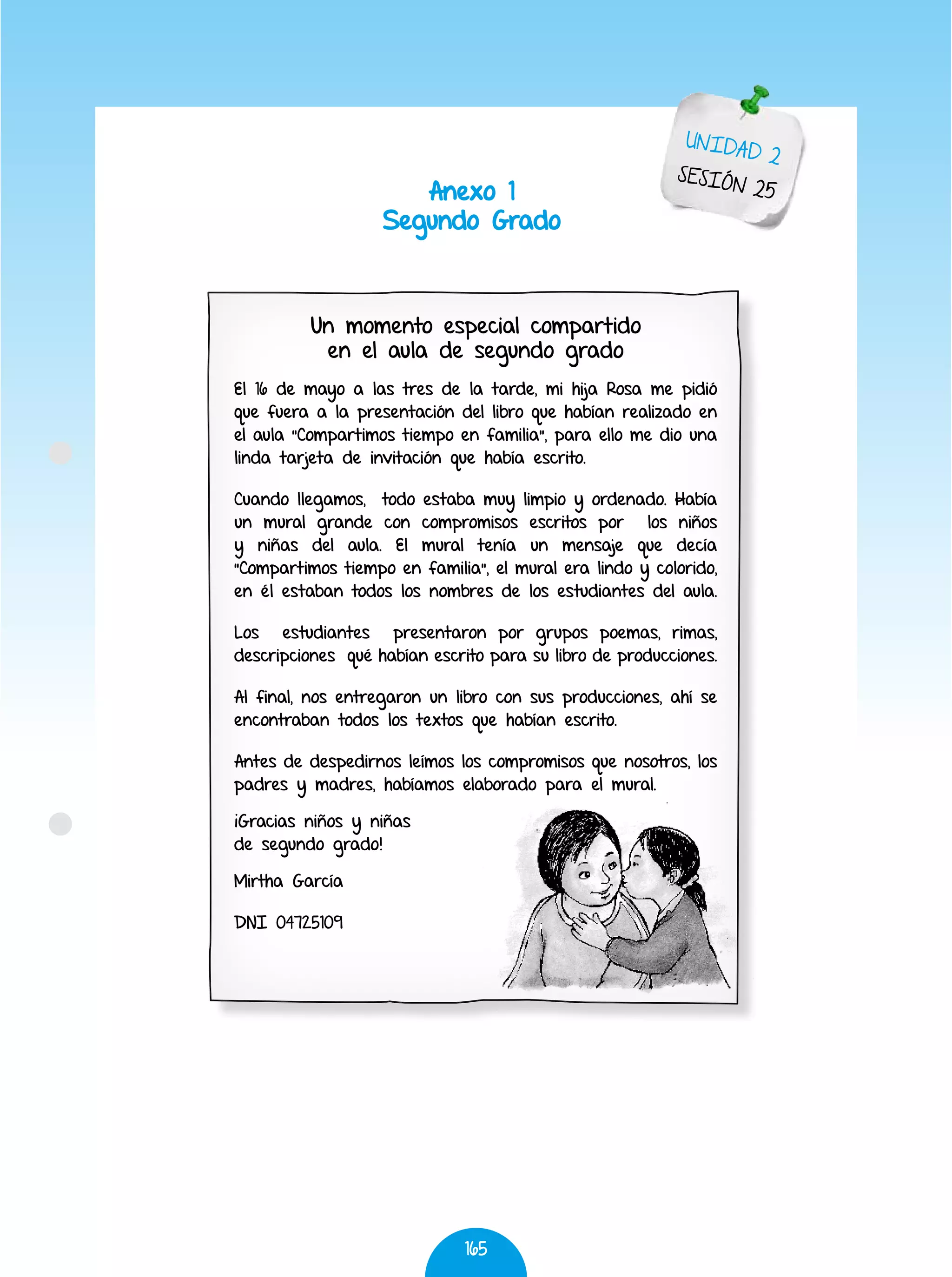 165
Un momento especial compartido
en el aula de segundo grado
El 16 de mayo a las tres de la tarde, mi hija Rosa me pidió
que fuera a la presentación del libro que habían realizado en
el aula “Compartimos tiempo en familia”, para ello me dio una
linda tarjeta de invitación que había escrito.
Cuando llegamos, todo estaba muy limpio y ordenado. Había
un mural grande con compromisos escritos por los niños
y niñas del aula. El mural tenía un mensaje que decía
“Compartimos tiempo en familia”, el mural era lindo y colorido,
en él estaban todos los nombres de los estudiantes del aula.
Los estudiantes presentaron por grupos poemas, rimas,
descripciones qué habían escrito para su libro de producciones.
Al final, nos entregaron un libro con sus producciones, ahí se
encontraban todos los textos que habían escrito.
Antes de despedirnos leímos los compromisos que nosotros, los
padres y madres, habíamos elaborado para el mural.
¡Gracias niños y niñas
de segundo grado!
Mirtha García
DNI 04725109
Anexo 1
Segundo Grado
UNIDAD 2
SESIÓN 25
 