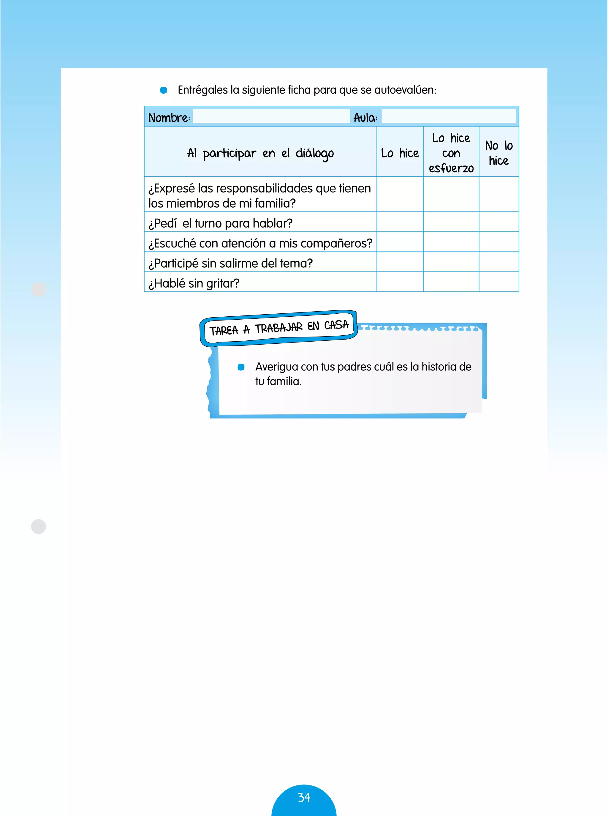 34
Nombre: Aula:
Al participar en el diálogo Lo hice
Lo hice
con
esfuerzo
No lo
hice
¿Expresé las responsabilidades que tienen
los miembros de mi familia?
¿Pedí el turno para hablar?
¿Escuché con atención a mis compañeros?
¿Participé sin salirme del tema?
¿Hablé sin gritar?
	 Entrégales la siguiente ficha para que se autoevalúen:
	 Averigua con tus padres cuál es la historia de
tu familia.
Tarea a trabajar en casa
 