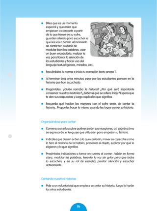 86
	 Diles que es un momento
especial y que antes que
empiecen a compartir a partir
de lo que tienen en su cofre,
guarden silencio para escuchar lo
que les vas a contar. Al momento
de contar ten cuidado de
modular bien las palabras, usar
un buen vocabulario, matizar la
voz para llamar la atención de
los estudiantes y hacer uso del
lenguaje textual (gestos, miradas, etc.).
	 Recuérdales la norma e inicia tu narración (texto anexo 1).
	 Al terminar deja unos minutos para que los estudiantes piensen en la
historia que han escuchado.
	Pregúntales: ¿Quién narraba la historia? ¿Por qué será importante
conservar nuestras historias? ¿Saben a qué se refiere linaje? Espera que
te den sus respuestas y luego explícales que significa.
	 Recuerda qué hacían los mayores con el cofre antes de contar la
historia,. Proponles hacer lo mismo cuando les toque contar su historia.
Organizándose para contar
	 Conversa con ellos sobre quiénes serán sus receptores, así sabrán cómo
se expresarán, el lenguaje que utilizarán para empezar su historia.
	 Indícales que den un orden a lo que contarán, mover su caja cofre como
lo hizo el anciano de la historia, presentar el objeto, explicar por qué lo
eligieron y lo que significa.
	 Preséntales indicadores a tomar en cuenta al contar: hablar en forma
clara, modular las palabras, levantar la voz sin gritar para que todos
lo escuchen; y en su rol de escucha, prestar atención y escuchar
activamente.
Contando nuestras historias
	 Pide a un voluntario(a) que empiece a contar su historia, luego lo harán
los otros estudiantes.
 