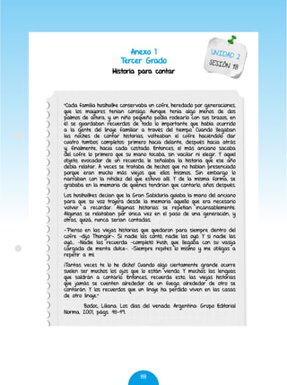88
Anexo 1
Tercer Grado
Historia para contar
UNIDAD 2
SESIÓN 18
"Cada familia husihuilke conservaba un cofre, heredado por generaciones,
que los mayores tenían consigo. Aunque tenía algo menos de dos
palmos de altura, y un niño pequeño podía rodearlo con sus brazos, en
él se guardaban recuerdos de todo lo importante que había ocurrido
a la gente del linaje familiar a través del tiempo. Cuando llegaban
las noches de contar historias, volteaban el cofre haciéndolo dar
cuatro tumbos completos: primero hacia delante, después hacia atrás
y, finalmente, hacia cada costado. Entonces, el más anciano sacaba
del cofre lo primero que su mano tocaba, sin vacilar ni elegir. Y aquel
objeto, evocador de un recuerdo, le señalaba la historia que ese año
debía relatar. A veces se trataba de hechos que no habían presenciado
porque eran mucho más viejos que ellos mismos. Sin embargo lo
narraban con la nitidez del que estuvo allí. Y de la misma forma, se
grababa en la memoria de quienes tendrían que contarlo, años después.
Los husihuilkes decían que la Gran Sabiduría guiaba la mano del anciano
para que su voz trajera desde la memoria aquello que era necesario
volver a recordar. Algunas historias se repetían incansablemente.
Algunas se relataban por única vez en el paso de una generación; y
otras, quizá, nunca serían contadas.
-Pienso en las viejas historias que quedaron para siempre dentro del
cofre -dijo Thungür-. Si nadie las contó, nadie las oyó. Y si nadie las
oyó... -Nadie las recuerda -completó Kush, que llegaba con su vasija
cargada de menta dulce-. -Siempre repites lo mismo y me obligas a
repetir a mí.
¡Tantas veces te lo he dicho! Cuando algo ciertamente grande ocurre
suelen ser muchos los ojos que lo están viendo. Y muchas las lenguas
que saldrán a contarlo. Entonces, recuerda esto, las viejas historias
que jamás se cuenten alrededor de un fuego, alrededor de otro se
contarán. Y los recuerdos que un linaje ha perdido viven en las casas
de otro linaje."
Bodoc, Liliana. Los días del venado. Argentina: Grupo Editorial
Norma, 2001, págs. 48-49.
 