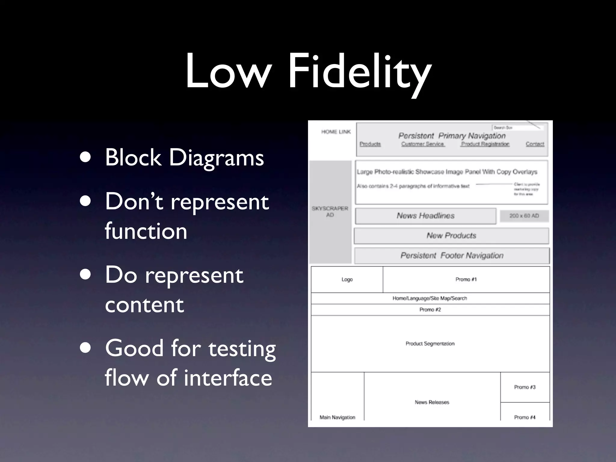 Low Fidelity
  Types of wireframes

• Block Diagrams
  Sketches
  Quick / experiment

• Don’t represent
  Good for feedback

  Lo-fidelity
  function
  Block diagrams
  Good for testing flows


• Do represent
  content
• Good for testing
  ﬂow of interface
 