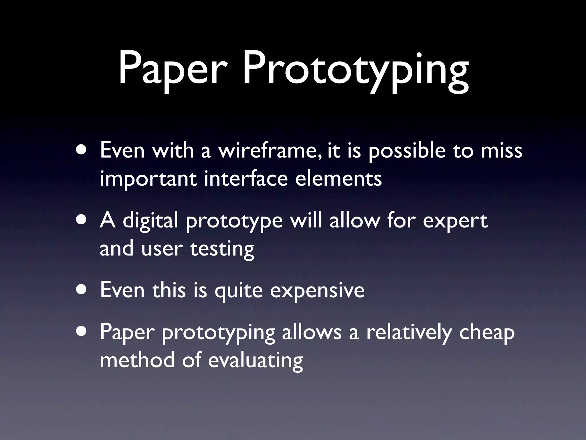 Paper Prototyping
• Even with a wireframe, it is possible to miss
  important interface elements
• A digital prototype will allow for expert
  and user testing
• Even this is quite expensive
• Paper prototyping allows a relatively cheap
  method of evaluating
 