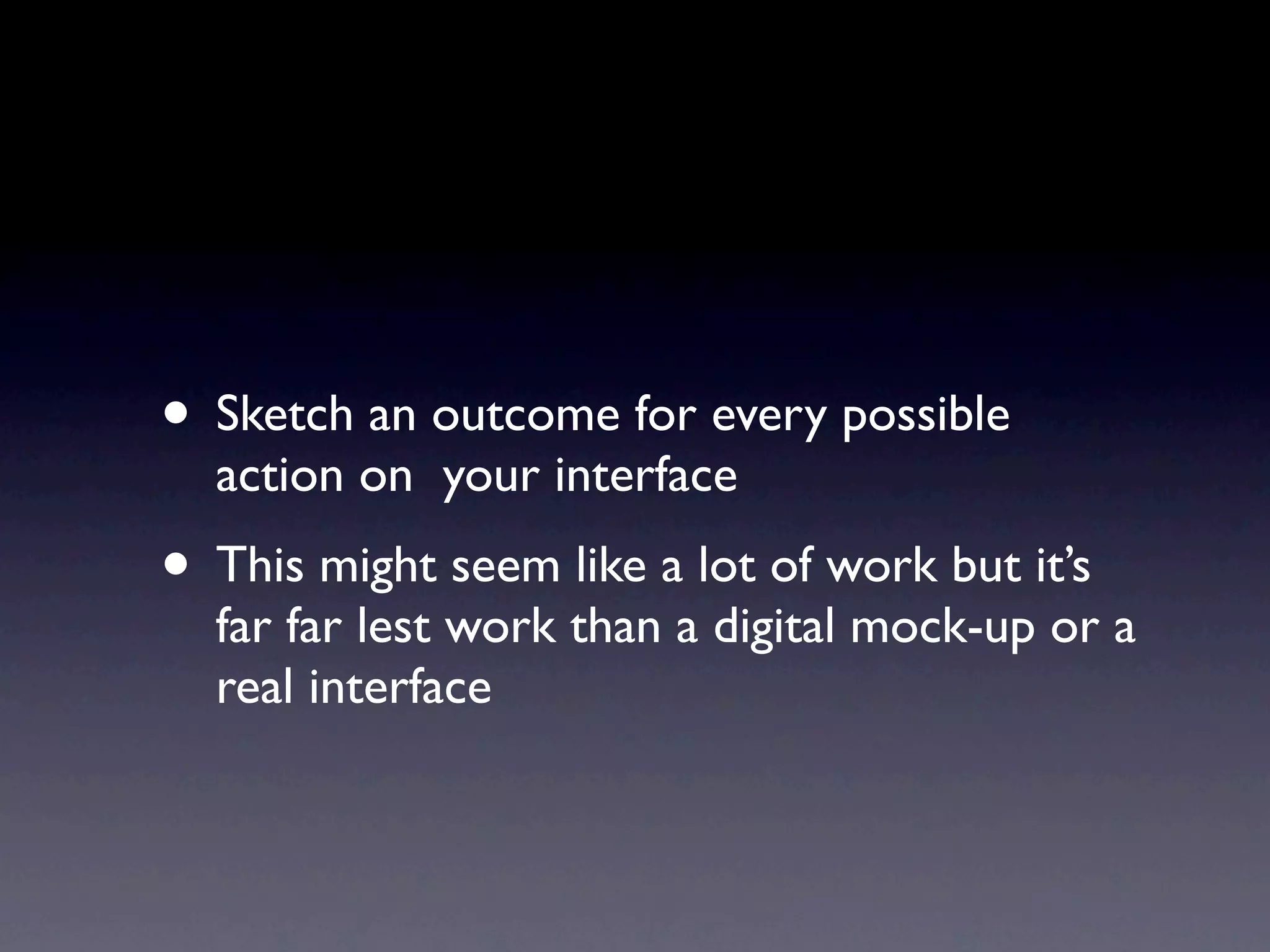 • Sketch an outcome for every possible
  action on your interface
• This might seem like a lot of work but it’s
  far far lest work than a digital mock-up or a
  real interface
 