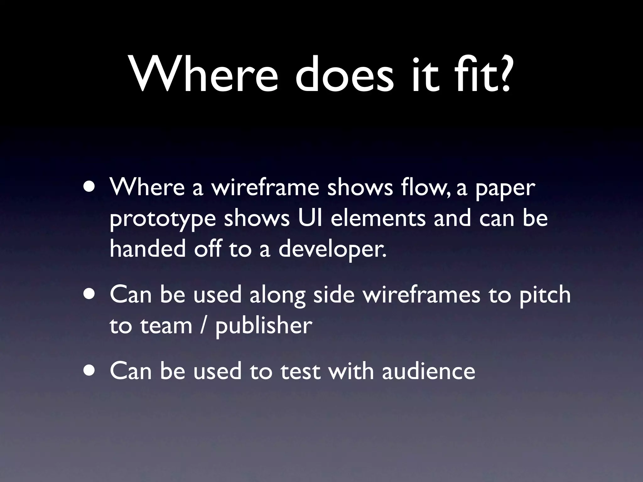 Where does it ﬁt?

• Where a wireframe shows ﬂow, a paper
  prototype shows UI elements and can be
  handed off to a developer.
• Can be used along side wireframes to pitch
  to team / publisher
• Can be used to test with audience
 