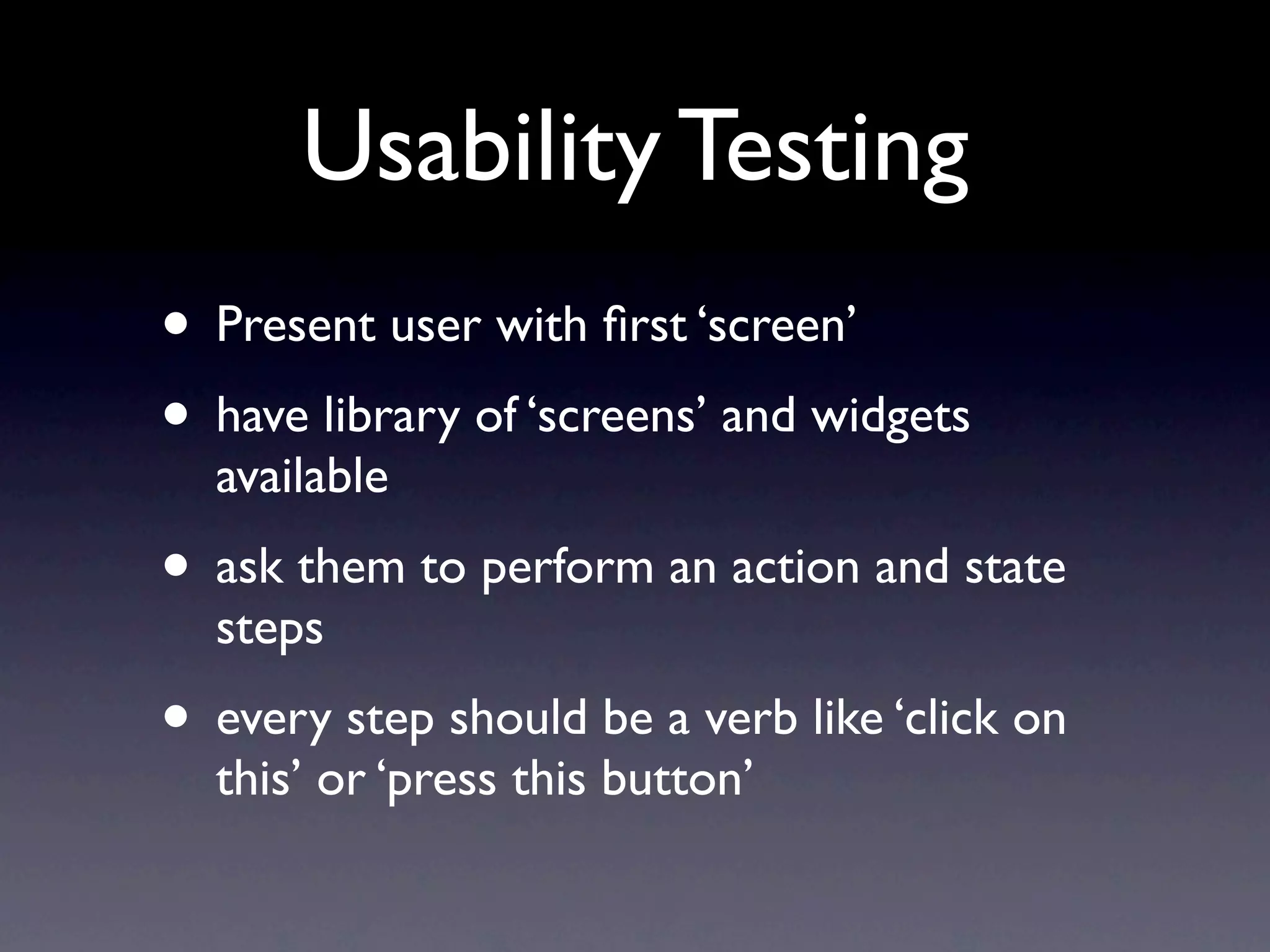Usability Testing
• Present user with ﬁrst ‘screen’
• have library of ‘screens’ and widgets
  available
• ask them to perform an action and state
  steps
• every step should be a verb like ‘click on
  this’ or ‘press this button’
 