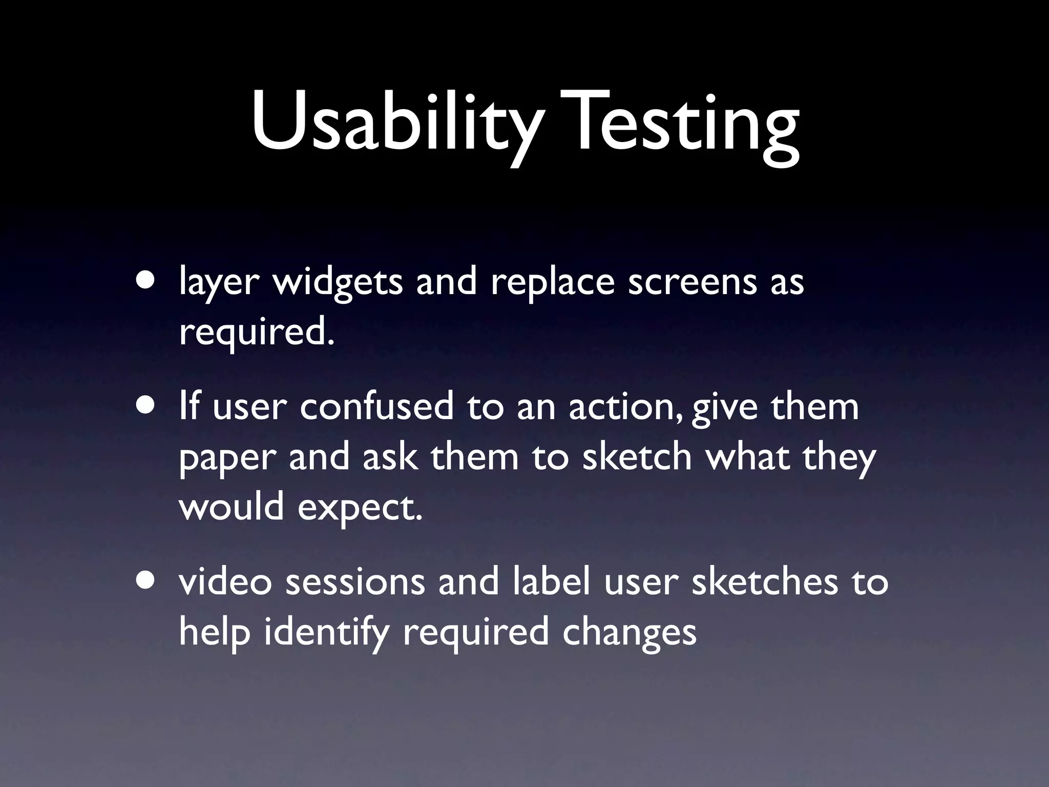 Usability Testing
• layer widgets and replace screens as
  required.
• If user confused to an action, give them
  paper and ask them to sketch what they
  would expect.
• video sessions and label user sketches to
  help identify required changes
 