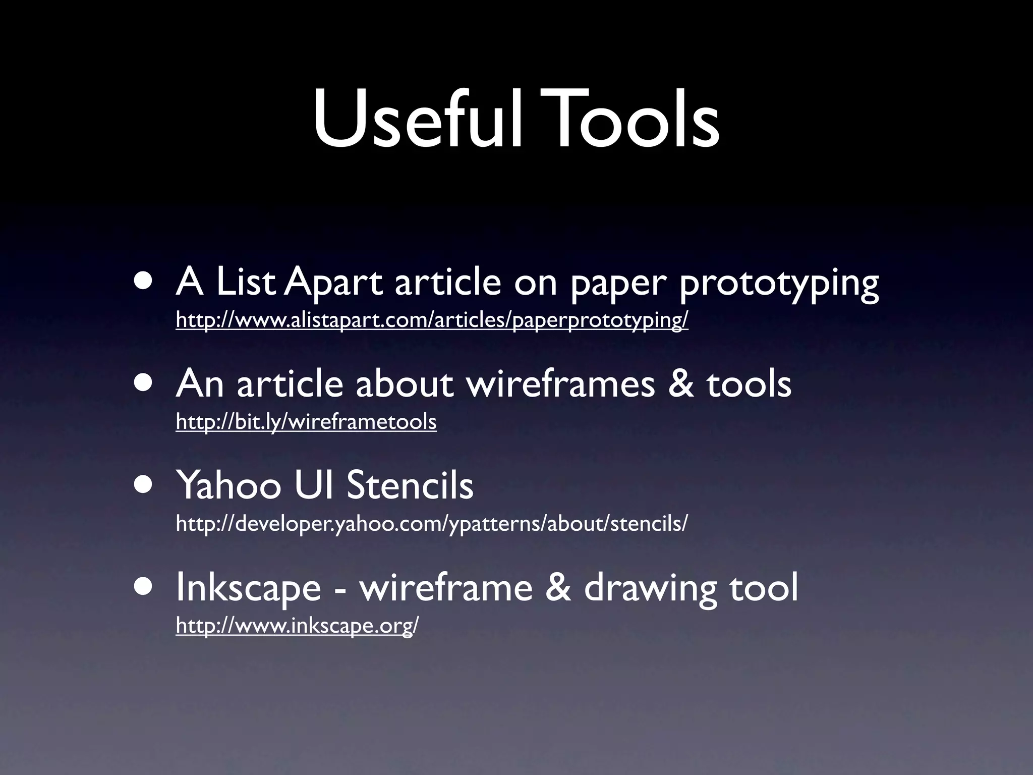 Useful Tools
• A List Apart article on paper prototyping
  http://www.alistapart.com/articles/paperprototyping/


• An article about wireframes & tools
  http://bit.ly/wireframetools


• Yahoo UI Stencils
  http://developer.yahoo.com/ypatterns/about/stencils/


• Inkscape - wireframe & drawing tool
  http://www.inkscape.org/
 