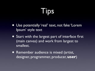 Tips
• Use potentially ‘real’ text, not fake ‘Lorem
  Ipsum’ style text
• Start with the largest part of interface ﬁrst
  (main canvas) and work from largest to
  smallest.
• Remember audience is mixed (artist,
  designer, programmer, producer, user)
 