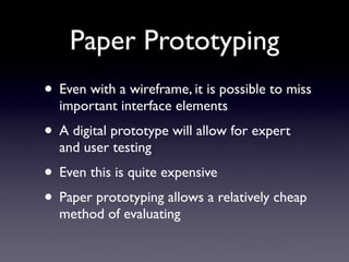 Paper Prototyping
• Even with a wireframe, it is possible to miss
  important interface elements
• A digital prototype will allow for expert
  and user testing
• Even this is quite expensive
• Paper prototyping allows a relatively cheap
  method of evaluating
 
