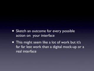 • Sketch an outcome for every possible
  action on your interface
• This might seem like a lot of work but it’s
  far far lest work than a digital mock-up or a
  real interface
 