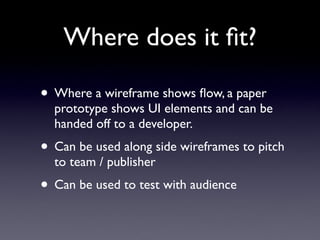 Where does it ﬁt?

• Where a wireframe shows ﬂow, a paper
  prototype shows UI elements and can be
  handed off to a developer.
• Can be used along side wireframes to pitch
  to team / publisher
• Can be used to test with audience
 