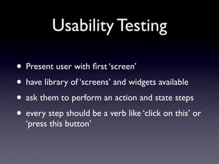 Usability Testing

• Present user with ﬁrst ‘screen’
• have library of ‘screens’ and widgets available
• ask them to perform an action and state steps
• every step should be a verb like ‘click on this’ or
  ‘press this button’
 