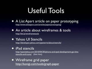 Useful Tools
• A List Apart article on paper prototyping
   http://www.alistapart.com/articles/paperprototyping/


• An article about wireframes & tools
   http://bit.ly/wireframetools


• Yahoo UI Stencils
   http://developer.yahoo.com/ypatterns/about/stencils/


• iPad stencils
   http://speckyboy.com/2010/04/30/iphone-and-ipad-development-gui-kits-
   stencils-and-icons/ (hint hint)


• Wireframe grid paper
  http://konigi.com/tools/graph-paper
 