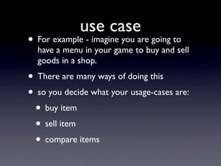 use case
• For example - imagine you are going to
  have a menu in your game to buy and sell
  goods in a shop.
• There are many ways of doing this
• so you decide what your usage-cases are:
 • buy item
 • sell item
 • compare items
 