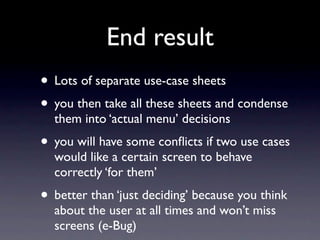 End result
• Lots of separate use-case sheets
• you then take all these sheets and condense
  them into ‘actual menu’ decisions
• you will have some conﬂicts if two use cases
  would like a certain screen to behave
  correctly ‘for them’
• better than ‘just deciding’ because you think
  about the user at all times and won’t miss
  screens (e-Bug)
 