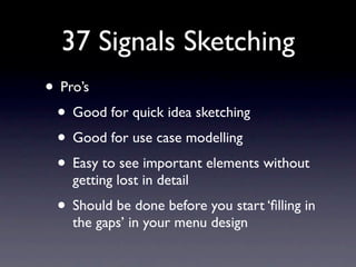 37 Signals Sketching
• Pro’s
 • Good for quick idea sketching
 • Good for use case modelling
 • Easy to see important elements without
    getting lost in detail
 • Should be done before you start ‘ﬁlling in
    the gaps’ in your menu design
 