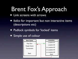 Brent Fox’s Approach
• Link screens with arrows
• Italics for important but non interactive items
  (descriptions etc)
• Padlock symbols for ‘locked’ items
• Simple use of colour
 