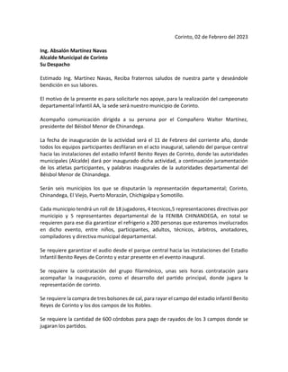 Corinto, 02 de Febrero del 2023
Ing. Absalón Martínez Navas
Alcalde Municipal de Corinto
Su Despacho
Estimado Ing. Martínez Navas, Reciba fraternos saludos de nuestra parte y deseándole
bendición en sus labores.
El motivo de la presente es para solicitarle nos apoye, para la realización del campeonato
departamental Infantil AA, la sede será nuestro municipio de Corinto.
Acompaño comunicación dirigida a su persona por el Compañero Walter Martínez,
presidente del Béisbol Menor de Chinandega.
La fecha de inauguración de la actividad será el 11 de Febrero del corriente año, donde
todos los equipos participantes desfilaran en el acto inaugural, saliendo del parque central
hacia las instalaciones del estadio Infantil Benito Reyes de Corinto, donde las autoridades
municipales (Alcalde) dará por inaugurado dicha actividad, a continuación juramentación
de los atletas participantes, y palabras inaugurales de la autoridades departamental del
Béisbol Menor de Chinandega.
Serán seis municipios los que se disputarán la representación departamental; Corinto,
Chinandega, El Viejo, Puerto Morazán, Chichigalpa y Somotillo.
Cada municipio tendrá un roll de 18 jugadores, 4 tecnicos,5 representaciones directivas por
municipio y 5 representantes departamental de la FENIBA CHINANDEGA, en total se
requieren para ese dia garantizar el refrigerio a 200 personas que estaremos involucrados
en dicho evento, entre niños, participantes, adultos, técnicos, árbitros, anotadores,
compiladores y directiva municipal departamental.
Se requiere garantizar el audio desde el parque central hacia las instalaciones del Estadio
Infantil Benito Reyes de Corinto y estar presente en el evento inaugural.
Se requiere la contratación del grupo filarmónico, unas seis horas contratación para
acompañar la inauguración, como el desarrollo del partido principal, donde jugara la
representación de corinto.
Se requiere la compra de tres bolsones de cal, para rayar el campo del estadio infantil Benito
Reyes de Corinto y los dos campos de los Robles.
Se requiere la cantidad de 600 córdobas para pago de rayados de los 3 campos donde se
jugaran los partidos.
 