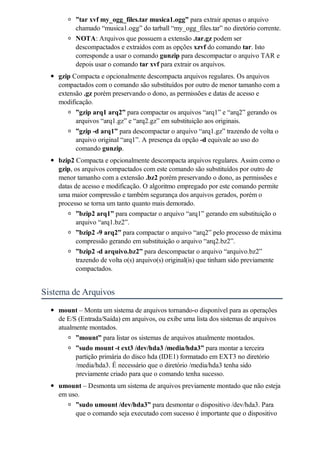 ”tar xvf my_ogg_files.tar musica1.ogg” para extrair apenas o arquivo
          chamado “musica1.ogg” do tarball “my_ogg_files.tar” no diretório corrente.
          NOTA: Arquivos que possuem a extensão .tar.gz podem ser
          descompactados e extraídos com as opções xzvf do comando tar. Isto
          corresponde a usar o comando gunzip para descompactar o arquivo TAR e
          depois usar o comando tar xvf para extrair os arquivos.
    gzip Compacta e opcionalmente descompacta arquivos regulares. Os arquivos
    compactados com o comando são substituídos por outro de menor tamanho com a
    extensão .gz porém preservando o dono, as permissões e datas de acesso e
    modificação.
          ”gzip arq1 arq2” para compactar os arquivos “arq1” e “arq2” gerando os
          arquivos “arq1.gz” e “arq2.gz” em substituição aos originais.
          ”gzip -d arq1” para descompactar o arquivo “arq1.gz” trazendo de volta o
          arquivo original “arq1”. A presença da opção -d equivale ao uso do
          comando gunzip.
    bzip2 Compacta e opcionalmente descompacta arquivos regulares. Assim como o
    gzip, os arquivos compactados com este comando são substituídos por outro de
    menor tamanho com a extensão .bz2 porém preservando o dono, as permissões e
    datas de acesso e modificação. O algoritmo empregado por este comando permite
    uma maior compressão e também segurança dos arquivos gerados, porém o
    processo se torna um tanto quanto mais demorado.
           ”bzip2 arq1” para compactar o arquivo “arq1” gerando em substituição o
           arquivo “arq1.bz2”.
          ”bzip2 -9 arq2” para compactar o arquivo “arq2” pelo processo de máxima
          compressão gerando em substituição o arquivo “arq2.bz2”.
          ”bzip2 -d arquivo.bz2” para descompactar o arquivo “arquivo.bz2”
          trazendo de volta o(s) arquivo(s) original(is) que tinham sido previamente
          compactados.


Sistema de Arquivos
    mount – Monta um sistema de arquivos tornando-o disponível para as operações
    de E/S (Entrada/Saída) em arquivos, ou exibe uma lista dos sistemas de arquivos
    atualmente montados.
          ”mount” para listar os sistemas de arquivos atualmente montados.
          ”sudo mount -t ext3 /dev/hda3 /media/hda3” para montar a terceira
          partição primária do disco hda (IDE1) formatado em EXT3 no diretório
          /media/hda3. É necessário que o diretório /media/hda3 tenha sido
          previamente criado para que o comando tenha sucesso.
    umount – Desmonta um sistema de arquivos previamente montado que não esteja
    em uso.
          ”sudo umount /dev/hda3” para desmontar o dispositivo /dev/hda3. Para
          que o comando seja executado com sucesso é importante que o dispositivo
 