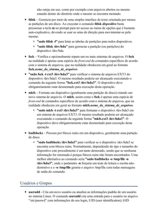 não esteja em uso, como por exemplo com arquivos abertos ou mesmo
          estando dentro do diretório onde o mesmo se encontra montado.
    fdisk – Gerencia por meio de uma simples interface de texto orientada por menus
    as partições de um disco. Ao executar o comando fdisk dispositivo basta
    pressionar a tecla m no prompt para ter acesso ao menu de opções que é bastante
    auto-explicativo, devendo se usar as setas de direção para movimentar-se pelo
    mesmo.
           ”sudo fdisk -l” para listar as tabelas de partições para todos dispositivos.
          ”sudo fdisk /dev/hda” para gerenciar a partição (ou partições) do
          dispositivo /dev/hda.
    fsck – Verifica e opcionalmente repara um ou mais sistemas de arquivos. O fsck
    na realidade é apenas uma espécie de front-end de comandos específicos de acordo
    com o sistema de arquivos, que na realidade obedecem em geral ao formato
    fsck.nome_do_sistema_de_arquivos.
    ”sudo fsck -t ext3 /dev/hda3” para verificar o sistema de arquivos EXT3 do
    dispositivo /dev/hda3. O mesmo resultado poderia ser alcançado executando o
    comando da seguinte forma ”fsck.ext3 /dev/hda3”. O dispositivo deve
    obrigatoriamente estar desmontado para execução desta operação.
    mkfs – Formata um dispositivo (geralmente uma partição de disco) criando um
    novo sistema de arquivos. O mkfs, assim como o fsck é apenas uma espécie de
    front-end de comandos específicos de acordo com o sistema de arquivos, que na
    realidade obedecem em geral ao formato mkfs.nome_do_sistema_de_arquivos.
           ”sudo mkfs -t ext3 /dev/hda3” para formatar o dispositivo /dev/hda3 em
           um sistema de arquivos EXT3. O mesmo resultado poderia ser alcançado
           executando o comando da seguinte forma ”mkfs.ext3 /dev/hda3”. O
           dispositivo deve obrigatoriamente estar desmontado para execução desta
           operação.
    badblocks – Procura por blocos ruins em um dispositivo, geralmente uma partição
    de disco.
          ”sudo badblocks /dev/hda3” para verificar se o dispositivo /dev/hda3 se
          encontra com blocos ruins. Normalmente, dependendo do tipo e tamanho do
          dispositivo este procedimento é um tanto demorado, sendo que se nenhuma
          informação for retornada é porque blocos ruins não foram encontrados. Uma
          melhor alternativa ao comando seria ”sudo badblocks -o /tmp/file -n
          /dev/hda3”, onde o parâmetro -n forçaria um teste de leitura e escrita não-
          destrutivo e o -o /tmp/file geraria o arquivo /tmp/file com todas mensagens
          de saída do comando.


Usuários e Grupos
    useradd - Cria um novo usuário ou atualiza as informações padrão de um usuário
    no sistema Linux. O comando useradd cria uma entrada para o usuário no arquivo
    “/etc/passwd” com informações do seu login, UID (user identification), GID
 