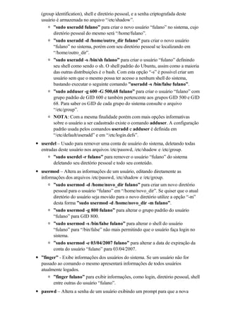 (group identification), shell e diretório pessoal, e a senha criptografada deste
usuário é armazenada no arquivo “/etc/shadow”.
      ”sudo useradd fulano” para criar o novo usuário “fulano” no sistema, cujo
      diretório pessoal do mesmo será “/home/fulano”.
      ”sudo useradd -d /home/outro_dir fulano” para criar o novo usuário
      “fulano” no sistema, porém com seu diretório pessoal se localizando em
      “/home/outro_dir”.
      ”sudo useradd -s /bin/sh fulano” para criar o usuário “fulano” definindo
      seu shell como sendo o sh. O shell padrão do Ubuntu, assim como a maioria
      das outras distribuições é o bash. Com esta opção “-s” é possível criar um
      usuário sem que o mesmo possa ter acesso a nenhum shell do sistema,
      bastando executar o seguinte comando ”useradd -s /bin/false fulano”.
      ”sudo adduser -g 600 -G 500,68 fulano” para criar o usuário “fulano” com
      grupo padrão de GID 600 e também pertencente aos grupos GID 500 e GID
      68. Para saber os GID de cada grupo do sistema consulte o arquivo
      “/etc/group”.
      NOTA: Com a mesma finalidade porém com mais opções informativas
      sobre o usuário a ser cadastrado existe o comando adduser. A configuração
      padrão usada pelos comandos useradd e adduser é definida em
      “/etc/default/useradd” e em “/etc/login.defs”.
userdel – Usado para remover uma conta de usuário do sistema, deletando todas
entradas deste usuário nos arquivos /etc/passwd, /etc/shadow e /etc/group.
      ”sudo userdel -r fulano” para remover o usuário “fulano” do sistema
      deletando seu diretório pessoal e todo seu conteúdo.
usermod – Altera as informações de um usuário, editando diretamente as
informações dos arquivos /etc/passwd, /etc/shadow e /etc/group.
      ”sudo usermod -d /home/novo_dir fulano” para criar um novo diretório
      pessoal para o usuário “fulano” em “/home/novo_dir”. Se quiser que o atual
      diretório do usuário seja movido para o novo diretório utilize a opção “-m”
      desta forma ”sudo usermod -d /home/novo_dir -m fulano”.
      ”sudo usermod -g 800 fulano” para alterar o grupo padrão do usuário
      “fulano” para GID 800.
      ”sudo usermod -s /bin/false fulano” para alterar o shell do usuário
      “fulano” para “/bin/false” não mais permitindo que o usuário faça login no
      sistema.
      ”sudo usermod -e 03/04/2007 fulano” para alterar a data de expiração da
      conta do usuário “fulano” para 03/04/2007.
”finger” - Exibe informações dos usuários do sistema. Se um usuário não for
passado ao comando o mesmo apresentará informações de todos usuários
atualmente logados.
      ”finger fulano” para exibir informações, como login, diretório pessoal, shell
      entre outras do usuário “fulano”.
passwd – Altera a senha de um usuário exibindo um prompt para que a nova
 