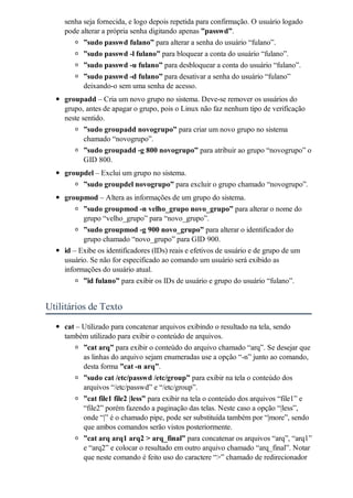 senha seja fornecida, e logo depois repetida para confirmação. O usuário logado
    pode alterar a própria senha digitando apenas ”passwd”.
          ”sudo passwd fulano” para alterar a senha do usuário “fulano”.
          ”sudo passwd -l fulano” para bloquear a conta do usuário “fulano”.
          ”sudo passwd -u fulano” para desbloquear a conta do usuário “fulano”.
          ”sudo passwd -d fulano” para desativar a senha do usuário “fulano”
          deixando-o sem uma senha de acesso.
    groupadd – Cria um novo grupo no sistema. Deve-se remover os usuários do
    grupo, antes de apagar o grupo, pois o Linux não faz nenhum tipo de verificação
    neste sentido.
           ”sudo groupadd novogrupo” para criar um novo grupo no sistema
           chamado “novogrupo”.
           ”sudo groupadd -g 800 novogrupo” para atribuir ao grupo “novogrupo” o
           GID 800.
    groupdel – Exclui um grupo no sistema.
          ”sudo groupdel novogrupo” para excluir o grupo chamado “novogrupo”.
    groupmod – Altera as informações de um grupo do sistema.
          ”sudo groupmod -n velho_grupo novo_grupo” para alterar o nome do
          grupo “velho_grupo” para “novo_grupo”.
          ”sudo groupmod -g 900 novo_grupo” para alterar o identificador do
          grupo chamado “novo_grupo” para GID 900.
    id – Exibe os identificadores (IDs) reais e efetivos de usuário e de grupo de um
    usuário. Se não for especificado ao comando um usuário será exibido as
    informações do usuário atual.
          ”id fulano” para exibir os IDs de usuário e grupo do usuário “fulano”.


Utilitários de Texto
    cat – Utilizado para concatenar arquivos exibindo o resultado na tela, sendo
    também utilizado para exibir o conteúdo de arquivos.
          ”cat arq” para exibir o conteúdo do arquivo chamado “arq”. Se desejar que
          as linhas do arquivo sejam enumeradas use a opção “-n” junto ao comando,
          desta forma ”cat -n arq”.
          ”sudo cat /etc/passwd /etc/group” para exibir na tela o conteúdo dos
          arquivos “/etc/passwd” e “/etc/group”.
          ”cat file1 file2 |less” para exibir na tela o conteúdo dos arquivos “file1” e
          “file2” porém fazendo a paginação das telas. Neste caso a opção “|less”,
          onde “|” é o chamado pipe, pode ser substituída também por “|more”, sendo
          que ambos comandos serão vistos posteriormente.
          ”cat arq arq1 arq2 > arq_final” para concatenar os arquivos “arq”, “arq1”
          e “arq2” e colocar o resultado em outro arquivo chamado “arq_final”. Notar
          que neste comando é feito uso do caractere “>” chamado de redirecionador
 