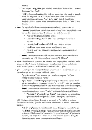 de saída.
      ”cat arq3 >> arq_final” para inserir o conteúdo do arquivo “arq3” ao final
      do arquivo “arq_final”.
      NOTA: O comando cat também pode ser usado para criar arquivos quando
      usado em conjunto com o “>” redirecionador de saída. Para criar um
      arquivo execute o comando ”cat > novo_arq” e digite o conteúdo
      desejado, usando a tecla “Enter” como separador de linhas e “Ctrl+D” para
      finalizar.
less – Faz a paginação de saídas muito extensas exibindo uma tela por vez.
       ”less arq” para exibir o conteúdo do arquivo “arq” de forma paginada. Para
       navegação e gerenciamento do comando use as teclas abaixo:
              Para sair do aplicativo digite q (quit);
              Use as teclas Page-Down, Ctrl+F ou Space para avançar nas
              páginas;
            Use as teclas Page-Up ou Ctrl+B para voltar as páginas;
            Use Enter para avançar apenas uma linha por vez;
            Digite h para ver a lista das teclas disponíveis para navegação no
            comando.
      NOTA: Para redirecionar a saída de outro comando para o less efetuar a
      paginação, use o “|” (pipe) conforme exemplo ”ls -hl |less”.
more – Semelhante ao comando less também faz a paginação de uma saída muito
grande na tela. A sintaxe deste comando é semelhante ao do less, inclusive as
teclas de navegação e o redirecionamento com uso do “|” (pipe).
grep – Usado para procurar por linhas em um arquivo que contenham expressões
que satisfaçam um determinado padrão de busca.
      ”grep termo arq” para procurar por entradas no arquivo “arq” que
      correspondam a expressão “termo”.
      ”grep 'termo1 termo2' arq” para procurar por entradas no arquivo “arq”
      que correspondam as expressões “termo1” e “termo2”. Notar que quando a
      expressão é composta de mais de uma palavra deve ser usado aspas simples.
      NOTA: Este comando comumente é utilizado em conjunto com outros
      comandos canalizados com o “|” (pipe) conforme abaixo exemplificado.
            ”sudo cat /etc/passwd |grep fulano” para procurar por uma entrada
            que corresponda a expressão “fulano” no arquivo “/etc/passwd”.
tail – Exibe as últimas linhas da saída de um arquivo. Por padrão se nenhum
parâmetro diferente for passado ao comando será exibido as últimas 10 linhas do
arquivo.
       ”tail -50 arq” para exibir as últimas 50 linhas do arquivo chamado “arq”.
       ”sudo tail -f /var/log/messages ” para continuar exibindo indefinidamente
       as últimas 10 linhas (padrão) do arquivo “/var/log/messages ”. Conforme o
       exemplo, esta opção “-f” é muito usada para verificar arquivos de log do
       sistema que estão sendo constantemente atualizados.
 