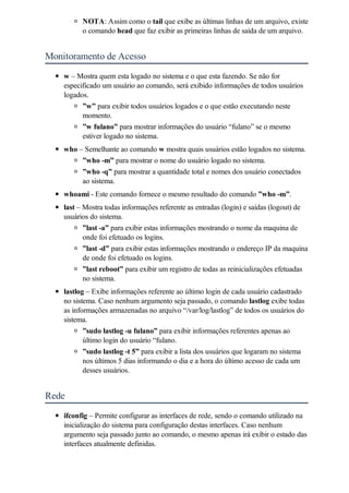 NOTA: Assim como o tail que exibe as últimas linhas de um arquivo, existe
          o comando head que faz exibir as primeiras linhas de saída de um arquivo.


Monitoramento de Acesso
    w – Mostra quem esta logado no sistema e o que esta fazendo. Se não for
    especificado um usuário ao comando, será exibido informações de todos usuários
    logados.
          ”w” para exibir todos usuários logados e o que estão executando neste
          momento.
          ”w fulano” para mostrar informações do usuário “fulano” se o mesmo
          estiver logado no sistema.
    who – Semelhante ao comando w mostra quais usuários estão logados no sistema.
         ”who -m” para mostrar o nome do usuário logado no sistema.
         ”who -q” para mostrar a quantidade total e nomes dos usuário conectados
         ao sistema.
    whoami - Este comando fornece o mesmo resultado do comando ”who -m”.
    last – Mostra todas informações referente as entradas (login) e saídas (logout) de
    usuários do sistema.
          ”last -a” para exibir estas informações mostrando o nome da maquina de
          onde foi efetuado os logins.
          ”last -d” para exibir estas informações mostrando o endereço IP da maquina
          de onde foi efetuado os logins.
          ”last reboot” para exibir um registro de todas as reinicializações efetuadas
          no sistema.
    lastlog – Exibe informações referente ao último login de cada usuário cadastrado
    no sistema. Caso nenhum argumento seja passado, o comando lastlog exibe todas
    as informações armazenadas no arquivo “/var/log/lastlog” de todos os usuários do
    sistema.
           ”sudo lastlog -u fulano” para exibir informações referentes apenas ao
           último login do usuário “fulano.
           ”sudo lastlog -t 5” para exibir a lista dos usuários que logaram no sistema
           nos últimos 5 dias informando o dia e a hora do último acesso de cada um
           desses usuários.


Rede
    ifconfig – Permite configurar as interfaces de rede, sendo o comando utilizado na
    inicialização do sistema para configuração destas interfaces. Caso nenhum
    argumento seja passado junto ao comando, o mesmo apenas irá exibir o estado das
    interfaces atualmente definidas.
 