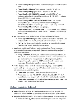 ”sudo ifconfig eth0” para exibir o estado e informações da interface de rede
          eth0.
          ”sudo ifconfig eth1 down” para desativar a interface de rede eth1.
          ”sudo ifconfig eth1 up” para ativar a interface de rede eth1.
          ”sudo ifconfig eth0 192.168.3.1 netmask 255.255.255.0 up” para
          configurar a interface de rede eth0 com endereço IP 192.168.3.1 e máscara
          da rede 255.255.255.0, ativando-a.
          ”sudo ifconfig eth1 hw ether 00:D0:D0:67:2C:05” para alterar o
          endereço MAC (MAC Address) da interface de rede eth1 para “
          00:D0:D0:67:2C:05”. É necessário que a placa de rede esteja desativada
          “sudo ifconfig eth1 down” para esta operação.
          ”sudo ifconfig eth0:1 10.0.0.2 netmask 255.255.255.0 up” para adicionar
          um segundo endereço de rede, com IP 10.0.0.2 e máscara 255.255.255.0 a
          interface eth0.
    arp – Manipula o cache ARP (Address Resolution Protocol) do kernel.
          ”sudo arp 192.168.3.1” para exibir as entradas para o host 192.168.3.1. Se
          um host não for especificado, será exibido todas as entradas do cache.
          NOTA: Esta ferramenta é muito útil quando se faz necessário descobrir o
          endereço MAC de um determinado host da rede.
    ping Envia requisições ICMP para um determinado host. É uma ferramenta
    largamente utilizada para testar a conectividade entre uma maquina/rede local e
    maquinas/redes remotas.
          ”ping -c 5 200.106.28.125” para verificar se a maquina cujo endereço IP é
          200.106.28.125 se encontra conectada e alcançável. É importante ressaltar
          que muitos servidores, principalmente de redes empresariais, podem
          bloquear requisições de pacotes ICMP em seu firewall, podendo assim
          parecer que determinada rede não se encontra alcançável.
    route – Permite exibir a tabela de roteamento (configuração das rotas) IP do
    kernel, sendo que com uso das opções add e del permite também modificar esta
    tabela inserindo ou deletando registros.
           ”sudo route” para exibir a tabela das rotas atualmente ativas.
           ”sudo route add -net 192.120.10.0 netmask 255.255.255.0 dev eth0”
           para adicionar uma rota para rede 192.120.10.0 via interface de rede eth0.
           ”sudo route del -net 192.120.10.0 netmask 255.255.255.0 dev eth0” para
           remover a rota anteriormente adicionada.


Módulos carregáveis do Kernel
    lsmod Lista todos módulos do kernel atualmente carregados na memória. Na
    realidade, o comando lsmod apenas lista o conteúdo do arquivo “/proc/modules”.
    modinfo – Exibe informações sobre um determinado módulo carregado do kernel.
         ”sudo modinfo ip_tables” para exibir informações do módulo “ip_tables”
 