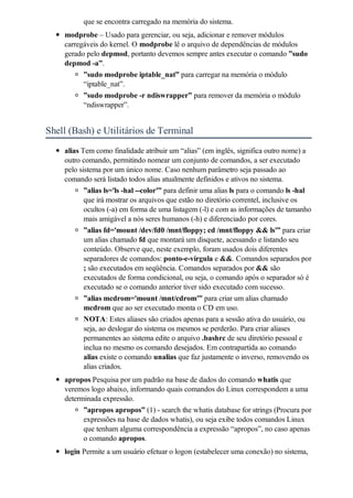 que se encontra carregado na memória do sistema.
    modprobe – Usado para gerenciar, ou seja, adicionar e remover módulos
    carregáveis do kernel. O modprobe lê o arquivo de dependências de módulos
    gerado pelo depmod, portanto devemos sempre antes executar o comando ”sudo
    depmod -a”.
          ”sudo modprobe iptable_nat” para carregar na memória o módulo
          “iptable_nat”.
          ”sudo modprobe -r ndiswrapper” para remover da memória o módulo
          “ndiswrapper”.


Shell (Bash) e Utilitários de Terminal
    alias Tem como finalidade atribuir um “alias” (em inglês, significa outro nome) a
    outro comando, permitindo nomear um conjunto de comandos, a ser executado
    pelo sistema por um único nome. Caso nenhum parâmetro seja passado ao
    comando será listado todos alias atualmente definidos e ativos no sistema.
           ”alias ls='ls -hal --color'” para definir uma alias ls para o comando ls -hal
           que irá mostrar os arquivos que estão no diretório correntel, inclusive os
           ocultos (-a) em forma de uma listagem (-l) e com as informações de tamanho
           mais amigável a nós seres humanos (-h) e diferenciado por cores.
           ”alias fd='mount /dev/fd0 /mnt/floppy; cd /mnt/floppy && ls'” para criar
           um alias chamado fd que montará um disquete, acessando e listando seu
           conteúdo. Observe que, neste exemplo, foram usados dois diferentes
           separadores de comandos: ponto-e-vírgula e &&. Comandos separados por
           ; são executados em seqüência. Comandos separados por && são
           executados de forma condicional, ou seja, o comando após o separador só é
           executado se o comando anterior tiver sido executado com sucesso.
           ”alias mcdrom='mount /mnt/cdrom'” para criar um alias chamado
           mcdrom que ao ser executado monta o CD em uso.
           NOTA: Estes aliases são criados apenas para a sessão ativa do usuário, ou
           seja, ao deslogar do sistema os mesmos se perderão. Para criar aliases
           permanentes ao sistema edite o arquivo .bashrc de seu diretório pessoal e
           inclua no mesmo os comando desejados. Em contrapartida ao comando
           alias existe o comando unalias que faz justamente o inverso, removendo os
           alias criados.
    apropos Pesquisa por um padrão na base de dados do comando whatis que
    veremos logo abaixo, informando quais comandos do Linux correspondem a uma
    determinada expressão.
          ”apropos apropos” (1) - search the whatis database for strings (Procura por
          expressões na base de dados whatis), ou seja exibe todos comandos Linux
          que tenham alguma correspondência a expressão “apropos”, no caso apenas
          o comando apropos.
    login Permite a um usuário efetuar o logon (estabelecer uma conexão) no sistema,
 