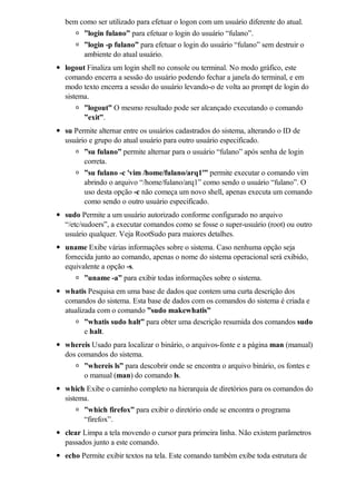 bem como ser utilizado para efetuar o logon com um usuário diferente do atual.
      ”login fulano” para efetuar o login do usuário “fulano”.
      ”login -p fulano” para efetuar o login do usuário “fulano” sem destruir o
      ambiente do atual usuário.
logout Finaliza um login shell no console ou terminal. No modo gráfico, este
comando encerra a sessão do usuário podendo fechar a janela do terminal, e em
modo texto encerra a sessão do usuário levando-o de volta ao prompt de login do
sistema.
      ”logout” O mesmo resultado pode ser alcançado executando o comando
      ”exit”.
su Permite alternar entre os usuários cadastrados do sistema, alterando o ID de
usuário e grupo do atual usuário para outro usuário especificado.
      ”su fulano” permite alternar para o usuário “fulano” após senha de login
      correta.
      ”su fulano -c 'vim /home/fulano/arq1'” permite executar o comando vim
      abrindo o arquivo “/home/fulano/arq1” como sendo o usuário “fulano”. O
      uso desta opção -c não começa um novo shell, apenas executa um comando
      como sendo o outro usuário especificado.
sudo Permite a um usuário autorizado conforme configurado no arquivo
“/etc/sudoers”, a executar comandos como se fosse o super-usuário (root) ou outro
usuário qualquer. Veja RootSudo para maiores detalhes.
uname Exibe várias informações sobre o sistema. Caso nenhuma opção seja
fornecida junto ao comando, apenas o nome do sistema operacional será exibido,
equivalente a opção -s.
      ”uname -a” para exibir todas informações sobre o sistema.
whatis Pesquisa em uma base de dados que contem uma curta descrição dos
comandos do sistema. Esta base de dados com os comandos do sistema é criada e
atualizada com o comando ”sudo makewhatis”
       ”whatis sudo halt” para obter uma descrição resumida dos comandos sudo
       e halt.
whereis Usado para localizar o binário, o arquivos-fonte e a página man (manual)
dos comandos do sistema.
      ”whereis ls” para descobrir onde se encontra o arquivo binário, os fontes e
      o manual (man) do comando ls.
which Exibe o caminho completo na hierarquia de diretórios para os comandos do
sistema.
      ”which firefox” para exibir o diretório onde se encontra o programa
      “firefox”.
clear Limpa a tela movendo o cursor para primeira linha. Não existem parâmetros
passados junto a este comando.
echo Permite exibir textos na tela. Este comando também exibe toda estrutura de
 