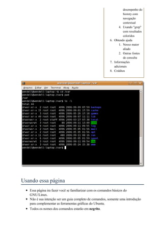desempenho do
                                                                   history com
                                                                   navegação
                                                                   contextual
                                                                4. Usando "grep"
                                                                   com resultados
                                                                   coloridos
                                                         6. Obtendo ajuda
                                                                1. Nosso maior
                                                                   aliado
                                                                2. Outras fontes
                                                                   de consulta
                                                         7. Informações
                                                            adicionais
                                                         8. Créditos




Usando essa página
   Essa página ira fazer você se familiarizar com os comandos básicos do
   GNU/Linux.
   Não é sua intenção ser um guia completo de comandos, somente uma introdução
   para complementar as ferramentas gráficas do Ubuntu.
   Todos os nomes dos comandos estarão em negrito.
 