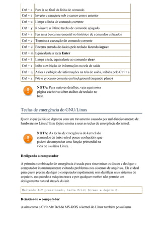 Ctrl + e Para ir ao final da linha de comando
Ctrl + t   Inverte o caractere sob o cursor com o anterior
Ctrl + u Limpa a linha de comando corrente
Ctrl + y Re-insere o último trecho de comando apagado
Ctrl + r Faz uma busca incremental no histórico de comandos utilizados
Ctrl + c Termina a execução do comando corrente
Ctrl + d Encerra entrada de dados pelo teclado fazendo logout
Ctrl + m Equivalente a tecla Enter
Ctrl + l   Limpa a tela, equivalente ao comando clear
Ctrl + s Inibe a exibição de informações na tela de saída
Ctrl + q Ativa a exibição de informações na tela de saída, inibida pelo Ctrl + s
Ctrl + z Põe o processo corrente em background (segundo plano)

            NOTA: Para maiores detalhes, veja aqui nossa
            página exclusiva sobre atalhos de teclado no
            bash.



Teclas de emergência do GNU/Linux
Quem é que já não se deparou com um travamento causado por mal-funcionamento de
hardware no Linux? Este tópico ensina a usar as teclas de emergência do kernel.

            NOTA: As teclas de emergência do kernel são
            comandos de baixo nível pouco conhecidos que
            podem desempenhar uma função primordial na
            vida de usuários Linux.

Desligando o computador

A primeira combinação de emergência é usada para sincronizar os discos e desligar o
computador instantaneamente evitando problemas nos sistemas de arquivos. Ela é ideal
para quem precisa desligar o computador rapidamente sem danificar seus sistemas de
arquivos, ou quando a máquina trava e por qualquer motivo não permite um
desligamento natural através do init.

Mantendo ALT pressionado, tecle Print Screen e depois O.


Reiniciando o computador

Assim como o Ctrl+Alt+Del do MS-DOS o kernel do Linux também possui uma
 