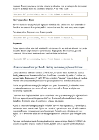 chamada de emergência que permite reiniciar a máquina, com a vantagem de sincronizar
os discos evitando danos no sistema de arquivos. Veja como fazer:

Mantendo ALT pressionado, tecle Print Screen e depois B.


Sincronizando os discos

Se você acha que a força vai cair e precisa trabalhar até a ultima hora mas tem medo de
danificar seu sistema de arquivo, poderá sincronizar seus discos de tempos em tempos.

Para sincronizar discos em caso de emergência:

Mantendo ALT pressionado, tecle Print Screen e depois S.


Segurança

Se por algum motivo algo está ameaçando a segurança do seu sistema, como a execução
acidental de um script malicioso como root ou de programa desconhecido, poderá
colocar os discos como somente leitura e evitar danos mais sérios.

Mantendo ALT pressionado, tecle Print Screen e depois U.



Otimizando o desempenho do history com navegação contextual
Como sabemos o ambiente shell do GNU/Linux, no caso o bash, mantém no arquivo
.bash_history uma lista com o histórico dos últimos comandos digitados. Com isso e o
uso das teclas direcionais UP e DOWN nos permitem "navegar" por esta lista, de modo a
retornar com um comando já utilizado e que esteja em nosso histórico armazenado.

Porém por padrão esta navegação será por toda gama de comando já utilizados, o que
por vezes faz com que percamos até mais tempo necessário do que se digitarmos
novamente o comando.

Com uma dica simples veremos então como fazer com que esta navegação seja otimizada
de forma a permitir uma filtragem no histórico de comandos bastando inserir alguns
caracteres do mesmo antes de usarmos as setas de navegação.

Agora as setas farão uma procura por contexto. Se você não digitar nada, o efeito será o
mesmo que antes, mas se você digitar um caractere e pressionar a seta, ele só irá mostrar
os comandos que comecem com aquele caractere. Portanto com este ajuste, se você
digitar "ls" e pressionar a seta ele vai navegar apenas nos comandos que começam com
"ls".

Para que isso funcione desta forma primeiramente iremos criar no diretório $HOME do
usuário desejado o arquivo oculto de nome .inputrc com o seguinte conteúdo abaixo:
 