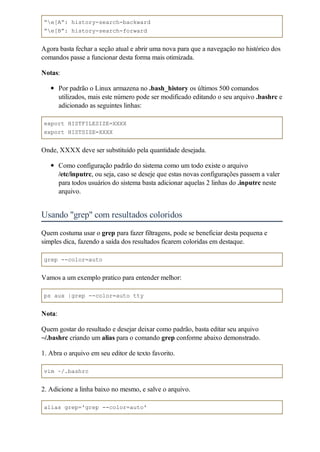 “e[A”: history-search-backward
“e[B”: history-search-forward


Agora basta fechar a seção atual e abrir uma nova para que a navegação no histórico dos
comandos passe a funcionar desta forma mais otimizada.

Notas:

        Por padrão o Linux armazena no .bash_history os últimos 500 comandos
        utilizados, mais este número pode ser modificado editando o seu arquivo .bashrc e
        adicionado as seguintes linhas:

export HISTFILESIZE=XXXX
export HISTSIZE=XXXX


Onde, XXXX deve ser substituído pela quantidade desejada.

        Como configuração padrão do sistema como um todo existe o arquivo
        /etc/inputrc, ou seja, caso se deseje que estas novas configurações passem a valer
        para todos usuários do sistema basta adicionar aquelas 2 linhas do .inputrc neste
        arquivo.


Usando "grep" com resultados coloridos
Quem costuma usar o grep para fazer filtragens, pode se beneficiar desta pequena e
simples dica, fazendo a saída dos resultados ficarem coloridas em destaque.

grep --color=auto


Vamos a um exemplo pratico para entender melhor:

ps aux |grep --color=auto tty


Nota:

Quem gostar do resultado e desejar deixar como padrão, basta editar seu arquivo
~/.bashrc criando um alias para o comando grep conforme abaixo demonstrado.

1. Abra o arquivo em seu editor de texto favorito.

vim ~/.bashrc


2. Adicione a linha baixo no mesmo, e salve o arquivo.

alias grep='grep --color=auto'
 