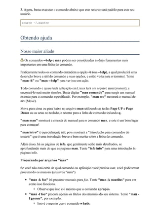 3. Agora, basta executar o comando abaixo que este recurso será padrão para este seu
usuário.

source ~/.bashrc




Obtendo ajuda

Nosso maior aliado
  Os comandos --help e man podem ser consideradas as duas ferramentas mais
importantes em uma linha de comando.

Praticamente todos os comando entendem a opção -h (ou --help), a qual produzirá uma
descrição breve e útil do comando e suas opções, e então volta para o terminal. Tente
"man -h" ou "man --help" para ver isso em ação.

Todo comando e quase toda aplicação em Linux terá um arquivo man (manual), e
encontrá-lo será muito simples. Basta digitar ”man comando” para surgir um manual
extenso para o comando especificado. Por exemplo, "man mv" mostrará o manual de
mv (Move).

Mova para cima ou para baixo no arquivo man utilizando as teclas Page UP e Page
Down ou as setas no teclado, e retorne para a linha de comando teclando q.

"man man" mostrará a entrada do manual para o comando man, e este é um bom lugar
para começar!

"man intro" é especialmente útil, pois mostrará a "Introdução para comandos do
usuário" que é uma introdução breve e bem escrita sobre a linha de comando.

Além disso, há as páginas de info, que geralmente serão mais detalhados, se
aprofundando mais do que as páginas man. Tente "info info" para uma introdução às
páginas info.

Procurando por arquivos "man"

Se você não está certo de qual comando ou aplicação você precisa usar, você pode tentar
procurando os manuais (arquivos "man").

      "man -k foo" irá procurar manuais para foo. Tente "man -k nautilus" para ver
      como isso funciona.
           Observe que isso é o mesmo que o comando apropos.
      "man -f foo" procura apenas os títulos dos manuais do seu sistema. Tente "man -
      f gnome", por exemplo.
            Isso é o mesmo que o comando whatis.
 