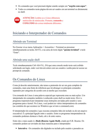 Os comandos que você precisará digitar estarão sempre em "negrito com aspas".
      Todos os comandos nesta página devem ser usados em um terminal ou diretamente
      no shell.

           ATENÇÃO: Lembre-se o Linux diferencia
           maiúsculas de minúsculas. Portanto, comando e
           COMANDO são coisas totalmente diferentes.



Iniciando o Interpretador de Comandos

Abrindo um Terminal
No Gnome vá ao menu Aplicações > Acessórios > Terminal ou pressione
simultaneamente as teclas Alt+F2, e na caixa de texto digite "gnome-terminal" e tecle
“Enter”.


Abrindo uma seção shell
Tecle simultaneamente Crtl+Alt+F1(...F6) que uma console modo texto será exibido
solicitando um login, onde você deverá entrar com seu usuário e senha para ter acesso ao
prompt de comando.



Os Comandos do Linux
Como já descrito anteriormente, não temos a pretensão de ser um guia completo de
comandos, mais uma fonte de referência que irá abranger os principais comandos
separados por categorias de acordo com as tarefas que executam.

Um comando do Linux é uma palavra especial que representa uma ou mais ações. Um
interpretador de comandos também é conhecido como shell ou modo texto. Ele é o
programa responsável por interpretar essas instruções enviadas pelo usuário e seus
programas para o kernel. No Linux, você poderá ter vários interpretadores de comandos
(ao contrário do que acontece no Windows que só tem o command.com).

O interpretador de comandos é que executa comandos lidos do teclado ou de um arquivo
executável. É a principal ligação entre o usuário. Entre os programas interpretadores de
comandos podemos destacar o bash, csh e sh entre outros.

Entre eles o mais usado é o Bash (Bourne Again Shell), criado por S.R. Bourne. Os
comandos podem ser enviados de duas maneiras para o interpretador:

      Interativa - Os comandos são digitados no teclado pelo usuário e passados ao
 