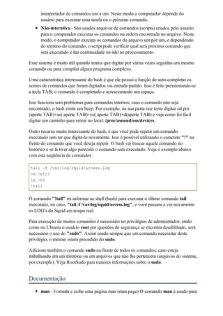 interpretador de comandos um a um. Neste modo o computador depende do
      usuário para executar uma tarefa ou o próximo comando.
      Não-interativa - São usados arquivos de comandos (scripts) criados pelo usuário
      para o computador executar os comandos na ordem encontrada no arquivo. Neste
      modo, o computador executa os comandos do arquivo um por um, e dependendo
      do término do comando, o script pode verificar qual será próximo comando que
      será executado e dar continuidade ou não ao processamento.

Esse sistema é muito útil quando temos que digitar por várias vezes seguidas um mesmo
comando ou para compilar algum programa complexo.

Uma característica interessante do bash é que ele possui a função de auto-completar os
nomes de comandos que foram digitados via entrada padrão. Isso é feito pressionando-se
a tecla TAB; o comando é completado e acrescentando um espaço.

Isso funciona sem problemas para comandos internos; caso o comando não seja
encontrado, o bash emite um beep. Por exemplo, na sua pasta raiz tente digitar cd pro
(aperte TAB)+as( aperte TAB)+os( aperte TAB)+d(aperte TAB) e veja como foi fácil
digitar um caminho para entrar no local: /proc/asound/oss/devices.

Outro recurso muito interessante do bash, é que você pode repetir um comando
executado sem ter que digitá-lo novamente. Isso é possível utilizando o caractere "!" na
frente do comando que você deseja repetir. O bash vai buscar aquele comando no
histórico e se lá tiver algo parecido o comando será executado. Veja o exemplo abaixo
com esta seqüência de comandos:

tail -f /var/log/squid/access.log
cd /etc/
ls -hl
!tail


O comando "!tail" irá informar ao shell (bash) para executar o último comando tail
executado, no caso, "tail -f /var/log/squid/access.log", e você passara a ver novamente
os LOG's do Squid em tempo real.

Para execução de muitos comandos é necessário ter privilégios de administrador, então
como no Ubuntu o usuário root por questões de segurança se encontra desabilitado, será
necessário o uso do "sudo". Assim sendo sempre que um comando necessitar deste
privilégio, o mesmo estará precedido do sudo.

Adicione também o comando sudo na frente de todos os comandos, caso esteja
trabalhando em um diretório ou em arquivos que não lhe pertencem (arquivos do sistema,
por exemplo). Veja RootSudo para maiores informações sobre o sudo.


Documentação
      man - Formata e exibe uma página man (man page) O comando man é usado para
 