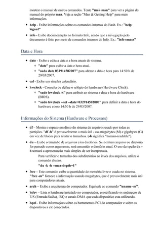 mostrar o manual de outros comandos. Tente "man man" para ver a página do
    manual do próprio man. Veja a seção "Man & Getting Help" para mais
    informações.
    help - Exibe informações sobre os comandos internos do Bash. Ex.: ”help
    logout”
    info - Exibe documentação no formato Info, sendo que a navegação pelo
    documento é feito por meio de comandos internos do Info. Ex.: ”info emacs”


Data e Hora
    date - Exibe e edita a data e a hora atuais do sistema.
          ”date” para exibir a data e hora atual.
          ”sudo date 032914502007” para alterar a data e hora para 14:50 h de
          29/03/2007.
    cal - Exibe um simples calendário.
    hwclock - Consulta ou define o relógio do hardware (Hardware Clock).
         "sudo hwclock -s" para atribuir ao sistema a data e hora do hardware
         (BIOS).
         "sudo hwclock --set --date=032914502007" para definir a data e hora do
         hardware como 14:50 h de 29/03/2007.


Informações do Sistema (Hardware e Processos)
    df – Mostra o espaço em disco do sistema de arquivos usado por todas as
    partições. "df -h" é provavelmente o mais útil - usa megabytes (M) e gigabytes (G)
    em vez de blocos para relatar o tamanhos. (-h significa "human-readable").
    du – Exibe o tamanho de arquivos e/ou diretórios. Se nenhum arquivo ou diretório
    for passado como argumento, será assumido o diretório atual. O uso da opção du -
    h tornará a apresentação mais simples de ser interpretada.
          Para verificar o tamanho dos subdiretórios ao invés dos arquivos, utilize o
          comando abaixo.
          "du -k -h --max-depth=1"
    free – Este comando exibe a quantidade de memória livre e usada no sistema.
    "free -m" fornece a informação usando megabytes, que é provavelmente mais útil
    para computadores atuais.
    arch – Exibe a arquitetura do computador. Equivale ao comando ”uname -m”.
    lsdev – Lista o hardware instalado no computador, especificando os endereços de
    E/S (Entrada/Saída), IRQ e canais DMA que cada dispositivo esta utilizando.
    lspci - Exibe informações sobre os barramentos PCI do computador e sobre os
    dispositivos a ele conectados.
 
