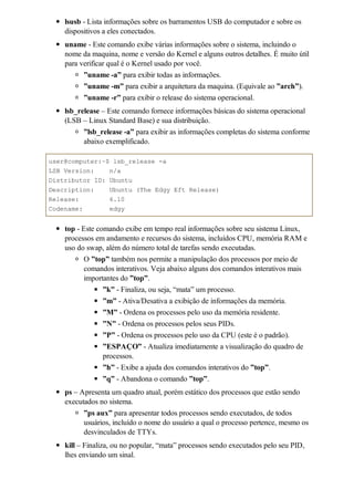 lsusb - Lista informações sobre os barramentos USB do computador e sobre os
    dispositivos a eles conectados.
    uname - Este comando exibe várias informações sobre o sistema, incluindo o
    nome da maquina, nome e versão do Kernel e alguns outros detalhes. É muito útil
    para verificar qual é o Kernel usado por você.
          ”uname -a” para exibir todas as informações.
          ”uname -m” para exibir a arquitetura da maquina. (Equivale ao ”arch”).
          ”uname -r” para exibir o release do sistema operacional.
    lsb_release – Este comando fornece informações básicas do sistema operacional
    (LSB – Linux Standard Base) e sua distribuição.
          ”lsb_release -a” para exibir as informações completas do sistema conforme
          abaixo exemplificado.

user@computer:~$ lsb_release -a
LSB Version:    n/a
Distributor ID: Ubuntu
Description:      Ubuntu (The Edgy Eft Release)
Release:          6.10
Codename:         edgy


    top - Este comando exibe em tempo real informações sobre seu sistema Linux,
    processos em andamento e recursos do sistema, incluídos CPU, memória RAM e
    uso do swap, além do número total de tarefas sendo executadas.
           O ”top” também nos permite a manipulação dos processos por meio de
           comandos interativos. Veja abaixo alguns dos comandos interativos mais
           importantes do ”top”.
                ”k” - Finaliza, ou seja, “mata” um processo.
                ”m” - Ativa/Desativa a exibição de informações da memória.
                ”M” - Ordena os processos pelo uso da memória residente.
                ”N” - Ordena os processos pelos seus PIDs.
                ”P” - Ordena os processos pelo uso da CPU (este é o padrão).
                ”ESPAÇO” - Atualiza imediatamente a visualização do quadro de
                processos.
                ”h” - Exibe a ajuda dos comandos interativos do ”top”.
                ”q” - Abandona o comando ”top”.
    ps – Apresenta um quadro atual, porém estático dos processos que estão sendo
    executados no sistema.
          ”ps aux” para apresentar todos processos sendo executados, de todos
          usuários, incluído o nome do usuário a qual o processo pertence, mesmo os
          desvinculados de TTYs.
    kill – Finaliza, ou no popular, “mata” processos sendo executados pelo seu PID,
    lhes enviando um sinal.
 