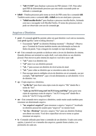 ”kill -9 1345” para finalizar o processo de PID número 1345. Para saber
          qual PID de determinado processo que esta sendo executado pode ser
          utilizado o comando ps.
    killall – Finaliza processos pelo nome ao invés do PID como faz o comando kill.
    Também assim como o comando kill, o killall envia um sinal para o processo.
            ”killall mozilla-firefox” para finalizar o processo mozilla-firefox, fechando
            com isso o navegador web Mozilla Firefox. O nome dos processos ativos
            pode ser observado com uso do comando ps.


Arquivos e Diretórios
    pwd - O comando pwd lhe permite saber em qual diretório você está no momento,
    onde pwd significa "print working directory".
          Executando "pwd" no diretório Desktop mostrará "~/Desktop". Observe
          que o Terminal do Gnome também mostra esta informação na barra de
          títulos da janela. Veja a imagem de exemplo no topo desta página.
    cd - Este comando nos permite se deslocar entre a árvore de diretórios do sistema.
    Quando abrimos um terminal ou seção shell, você entra direto no seu diretório
    pessoal. Para mover-se pelo sistema de arquivos você deve usar o cd.
          "cd /" para ir ao diretório raiz.
          "cd" para ir ao seu diretório pessoal.
          "cd .." para acessar um diretório de nível acima do atual.
          ”cd -” para voltar ao diretório que se encontrava antes de mudar.
          Para navegar através múltiplos níveis de diretórios em só comando, use por
          exemplo, "cd /var/www", que o levará diretamente ao sub-diretório /www
          do diretório /var.
    cp – Copia arquivos e diretórios.
          "cp file foo" para fazer uma cópia exata do arquivo "file" dando-lhe o
          nome de "foo".
          "sudo cp /etc/X11/xorg.conf /etc/X11/xorg.conf-bkp" para gerar uma
          cópia de segurança exata do arquivo "/etc/X11/xorg.conf" dando-lhe o
          nome de "/etc/X11/xorg.conf-bkp".
    mv - Este comando move arquivos e diretórios, sendo muito usado também para
    renomear um determinado arquivo.
          ”mv arquivo1 arquivo2” para renomear o arquivo “arquivo1” localizado
          no diretório pessoal do usuário para “arquivo2” no mesmo local.
          "mv foo ~/Desktop" moverá o arquivo "foo" para seu diretório Desktop
          sem alterar seu nome. Você deve especificar um novo nome se quiser
          renomear um arquivo.
    ls - Comando utilizado para listar o conteúdo de um diretório. Usado com certas
    opções, é possível ver o tamanho dos arquivos, quando foram criados, e as
    permissões de cada um.
 