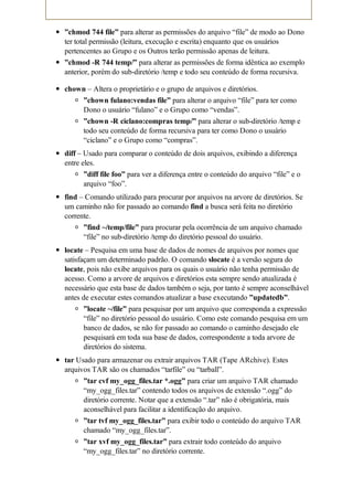”chmod 744 file” para alterar as permissões do arquivo “file” de modo ao Dono
ter total permissão (leitura, execução e escrita) enquanto que os usuários
pertencentes ao Grupo e os Outros terão permissão apenas de leitura.
”chmod -R 744 temp/” para alterar as permissões de forma idêntica ao exemplo
anterior, porém do sub-diretório /temp e todo seu conteúdo de forma recursiva.

chown – Altera o proprietário e o grupo de arquivos e diretórios.
    ”chown fulano:vendas file” para alterar o arquivo “file” para ter como
    Dono o usuário “fulano” e o Grupo como “vendas”.
      ”chown -R ciclano:compras temp/” para alterar o sub-diretório /temp e
      todo seu conteúdo de forma recursiva para ter como Dono o usuário
      “ciclano” e o Grupo como “compras”.
diff – Usado para comparar o conteúdo de dois arquivos, exibindo a diferença
entre eles.
      ”diff file foo” para ver a diferença entre o conteúdo do arquivo “file” e o
      arquivo “foo”.
find – Comando utilizado para procurar por arquivos na arvore de diretórios. Se
um caminho não for passado ao comando find a busca será feita no diretório
corrente.
      ”find ~/temp/file” para procurar pela ocorrência de um arquivo chamado
      “file” no sub-diretório /temp do diretório pessoal do usuário.
locate – Pesquisa em uma base de dados de nomes de arquivos por nomes que
satisfaçam um determinado padrão. O comando slocate é a versão segura do
locate, pois não exibe arquivos para os quais o usuário não tenha permissão de
acesso. Como a arvore de arquivos e diretórios esta sempre sendo atualizada é
necessário que esta base de dados também o seja, por tanto é sempre aconselhável
antes de executar estes comandos atualizar a base executando ”updatedb”.
       ”locate ~/file” para pesquisar por um arquivo que corresponda a expressão
       “file” no diretório pessoal do usuário. Como este comando pesquisa em um
       banco de dados, se não for passado ao comando o caminho desejado ele
       pesquisará em toda sua base de dados, correspondente a toda arvore de
       diretórios do sistema.
tar Usado para armazenar ou extrair arquivos TAR (Tape ARchive). Estes
arquivos TAR são os chamados “tarfile” ou “tarball”.
      ”tar cvf my_ogg_files.tar *.ogg” para criar um arquivo TAR chamado
      “my_ogg_files.tar” contendo todos os arquivos de extensão “.ogg” do
      diretório corrente. Notar que a extensão “.tar” não é obrigatória, mais
      aconselhável para facilitar a identificação do arquivo.
      ”tar tvf my_ogg_files.tar” para exibir todo o conteúdo do arquivo TAR
      chamado “my_ogg_files.tar”.
      ”tar xvf my_ogg_files.tar” para extrair todo conteúdo do arquivo
      “my_ogg_files.tar” no diretório corrente.
 