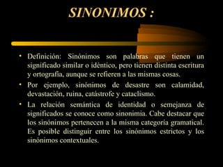 SINONIMOS :


• Definición: Sinónimos son palabras que tienen un
  significado similar o idéntico, pero tienen distinta escritura
  y ortografía, aunque se refieren a las mismas cosas.
• Por ejemplo, sinónimos de desastre son calamidad,
  devastación, ruina, catástrofe y cataclismo.
• La relación semántica de identidad o semejanza de
  significados se conoce como sinonimia. Cabe destacar que
  los sinónimos pertenecen a la misma categoría gramatical.
  Es posible distinguir entre los sinónimos estrictos y los
  sinónimos contextuales.
 