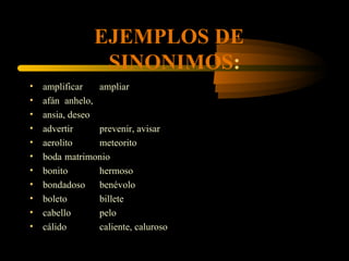 EJEMPLOS DE
                 SINONIMOS:
•   amplificar   ampliar
•   afán anhelo,
•   ansia, deseo
•   advertir     prevenir, avisar
•   aerolito     meteorito
•   boda matrimonio
•   bonito       hermoso
•   bondadoso benévolo
•   boleto       billete
•   cabello      pelo
•   cálido       caliente, caluroso
 
