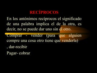 RECÍPROCOS
En los antónimos recíprocos el significado
de una palabra implica el de la otra, es
decir, no se puede dar uno sin el otro.
Comprar - vender (para que alguien
compre una cosa otro tiene que venderla)
, dar-recibir
Pagar- cobrar
 