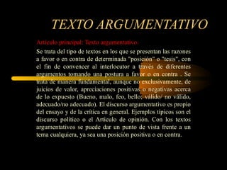 TEXTO ARGUMENTATIVO
Artículo principal: Texto argumentativo.
Se trata del tipo de textos en los que se presentan las razones
a favor o en contra de determinada "posición" o "tesis", con
el fin de convencer al interlocutor a través de diferentes
argumentos tomando una postura a favor o en contra . Se
trata de manera fundamental, aunque no exclusivamente, de
juicios de valor, apreciaciones positivas o negativas acerca
de lo expuesto (Bueno, malo, feo, bello; válido/ no válido,
adecuado/no adecuado). El discurso argumentativo es propio
del ensayo y de la crítica en general. Ejemplos típicos son el
discurso político o el Artículo de opinión. Con los textos
argumentativos se puede dar un punto de vista frente a un
tema cualquiera, ya sea una posición positiva o en contra.
 