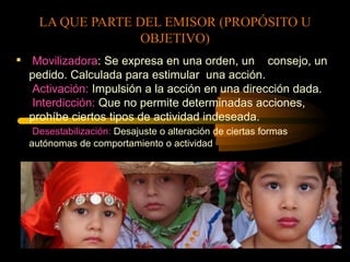 LA QUE PARTE DEL EMISOR (PROPÓSITO U
                      OBJETIVO)
                            .
 Movilizadora: Se expresa en una orden, un consejo, un
  pedido. Calculada para estimular una acción.
   Activación: Impulsión a la acción en una dirección dada.
   Interdicción: Que no permite determinadas acciones,
  prohíbe ciertos tipos de actividad indeseada.
   Desestabilización: Desajuste o alteración de ciertas formas
  autónomas de comportamiento o actividad
 