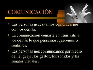 COMUNICACIÓN

• Las personas necesitamos comunicarnos
  con los demás.
• La comunicación consiste en transmitir a
  los demás lo que pensamos, queremos o
  sentimos.
• Las personas nos comunicamos por medio
  del lenguaje, los gestos, los sonidos y las
  señales visuales.
 