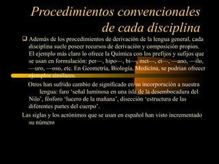 Procedimientos convencionales
               de cada disciplina
 Además de los procedimientos de derivación de la lengua general, cada
  disciplina suele poseer recursos de derivación y composición propios.
  El ejemplo más claro lo ofrece la Química con los prefijos y sufijos que
  se usan en formulación: per—, hipo—, bi—, met—, et—, —ano, —ilo,
  —uro, —oso, etc. En Geometría, Biología, Medicina, se podrían ofrecer
  ejemplos similares.
  Otros han sufrido cambio de significado en su incorporación a nuestra
       lengua: faro ‘señal luminosa en una isla de la desembocadura del
  Nilo’, fósforo ‘lucero de la mañana’, disección ‘estructura de las
  diferentes partes del cuerpo’.
Las siglas y los acrónimos que se usan en español han visto incrementado
  su número
 